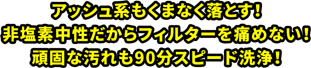 アッシュ系もくまなく落とす！非塩素中生だからフィルターを傷めない！頑固な汚れも90分スピード洗浄！