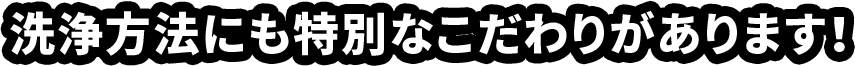 洗浄方法にも特別なこだわりがあります！